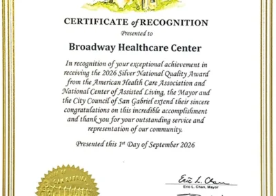 City of San Gabriel Certificate of Recognition Presented to Broadway Healthcare Center In recognition of your exceptional achievement in receiving the 2026 Silver National Quality Award from the American Health Care Association and National Center of Assisted Living, the Mayor and the City Council of San Gabriel extend their sincere congratulations on this incredible accomplishment and thank you for your outstanding service and representation of our community. Presented this 1st Day of September 2026. Eric L. Chan, Mayor. Tony Ding, Vice Mayor. Jorge Herrera Avila, Council Member. Denise Menchaca, Council Member. John Wu, Council Member.